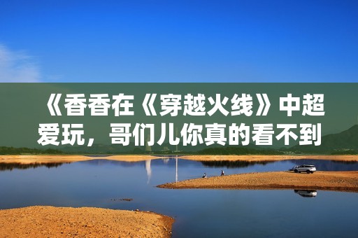 《香香在《穿越火线》中超爱玩，哥们儿你真的看不到我吗》
