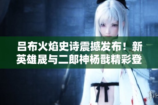 吕布火焰史诗震撼发布！新英雄晟与二郎神杨戬精彩登场