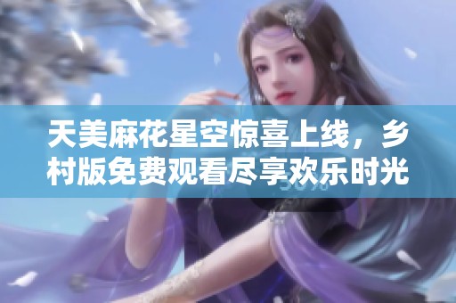 天美麻花星空惊喜上线，乡村版免费观看尽享欢乐时光