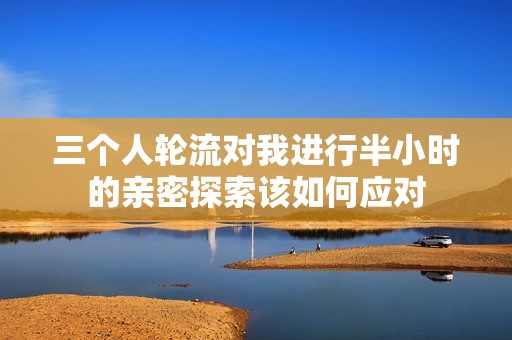 三个人轮流对我进行半小时的亲密探索该如何应对
