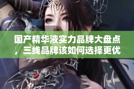 国产精华液实力品牌大盘点，三线品牌该如何选择更优质产品