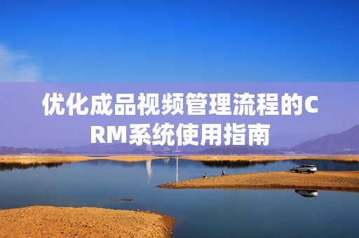 优化成品视频管理流程的CRM系统使用指南
