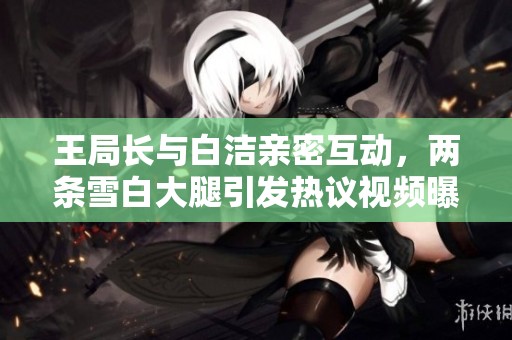 王局长与白洁亲密互动，两条雪白大腿引发热议视频曝光