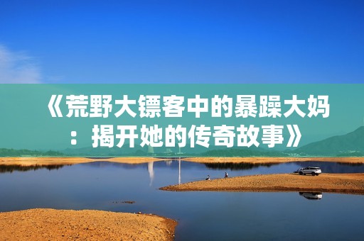 《荒野大镖客中的暴躁大妈：揭开她的传奇故事》