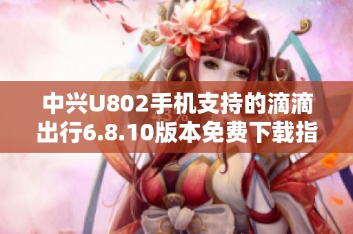中兴U802手机支持的滴滴出行6.8.10版本免费下载指南
