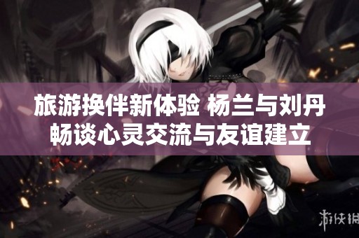 旅游换伴新体验 杨兰与刘丹畅谈心灵交流与友谊建立