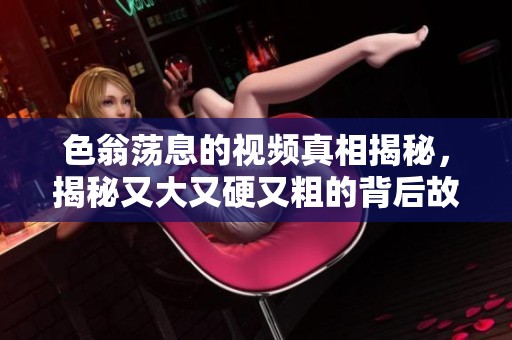 色翁荡息的视频真相揭秘，揭秘又大又硬又粗的背后故事