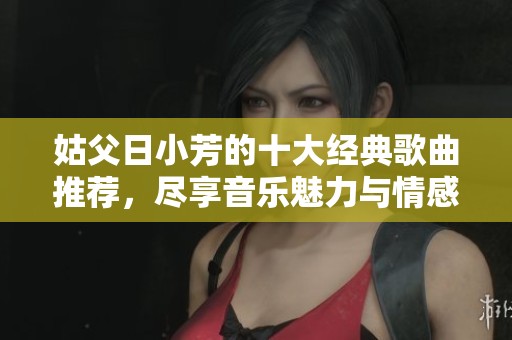姑父日小芳的十大经典歌曲推荐，尽享音乐魅力与情感共鸣