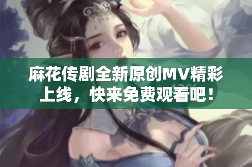 麻花传剧全新原创MV精彩上线，快来免费观看吧！