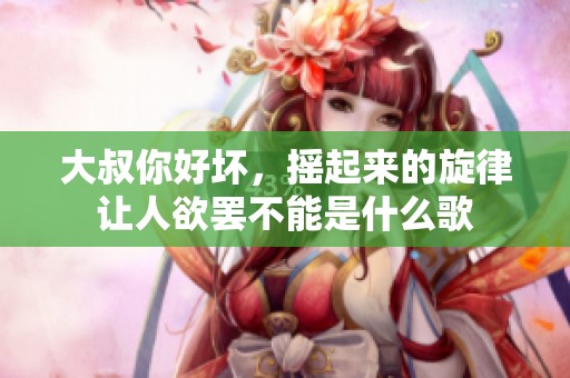 大叔你好坏，摇起来的旋律让人欲罢不能是什么歌