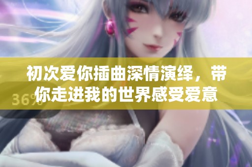 初次爱你插曲深情演绎，带你走进我的世界感受爱意