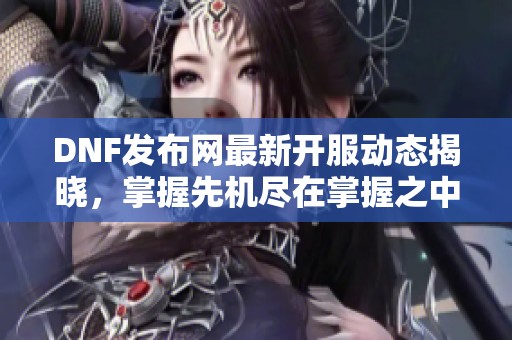 DNF发布网最新开服动态揭晓，掌握先机尽在掌握之中