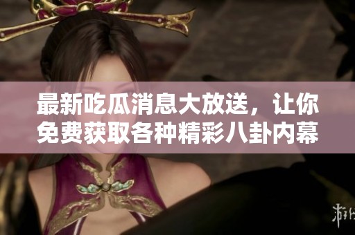 最新吃瓜消息大放送，让你免费获取各种精彩八卦内幕！