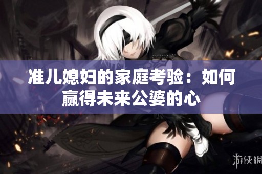 准儿媳妇的家庭考验：如何赢得未来公婆的心
