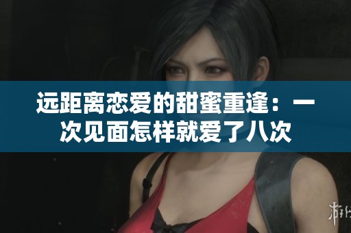 远距离恋爱的甜蜜重逢：一次见面怎样就爱了八次