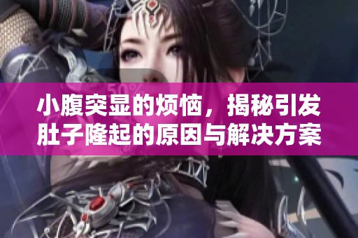 小腹突显的烦恼，揭秘引发肚子隆起的原因与解决方案