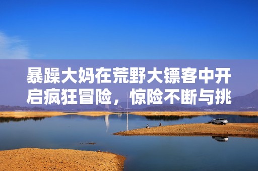 暴躁大妈在荒野大镖客中开启疯狂冒险，惊险不断与挑战同行