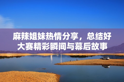 麻辣姐妹热情分享，总结好大赛精彩瞬间与幕后故事