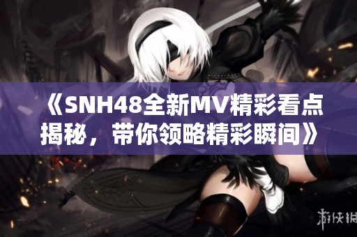 《SNH48全新MV精彩看点揭秘，带你领略精彩瞬间》