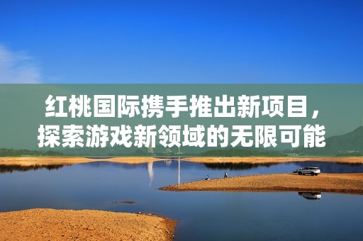 红桃国际携手推出新项目，探索游戏新领域的无限可能