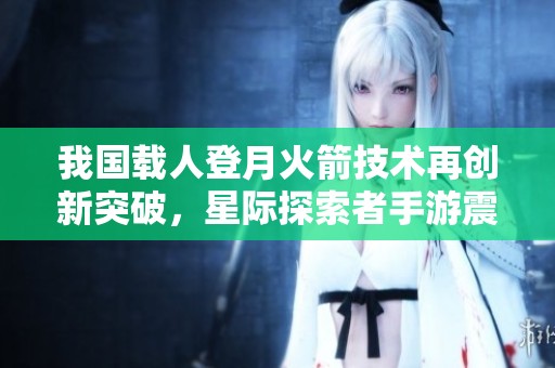 我国载人登月火箭技术再创新突破，星际探索者手游震撼上线