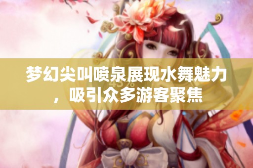 梦幻尖叫喷泉展现水舞魅力，吸引众多游客聚焦