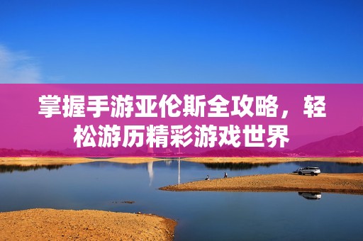 掌握手游亚伦斯全攻略，轻松游历精彩游戏世界