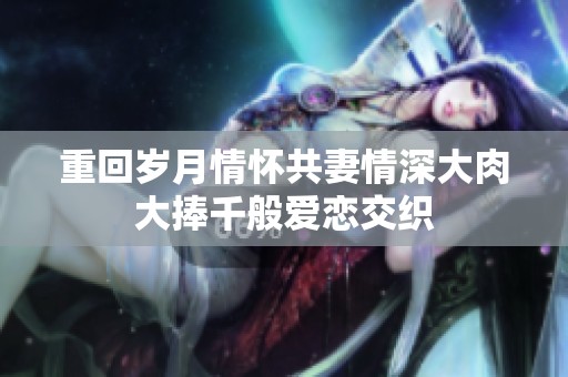 重回岁月情怀共妻情深大肉大捧千般爱恋交织