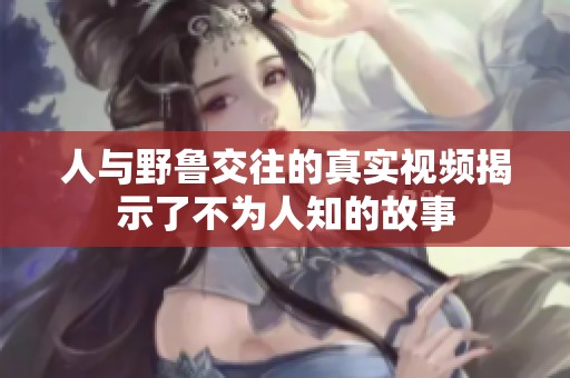 人与野鲁交往的真实视频揭示了不为人知的故事