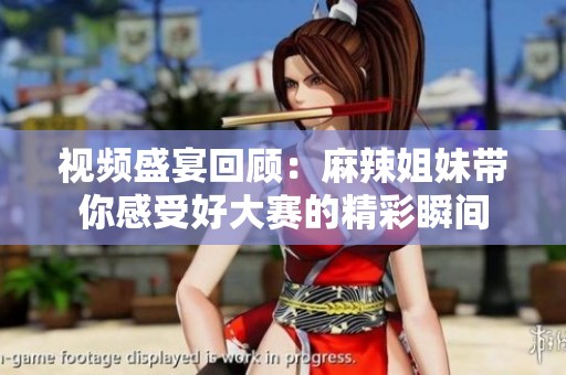 视频盛宴回顾：麻辣姐妹带你感受好大赛的精彩瞬间