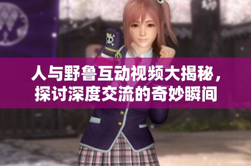 人与野鲁互动视频大揭秘，探讨深度交流的奇妙瞬间