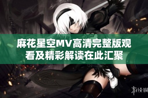 麻花星空MV高清完整版观看及精彩解读在此汇聚