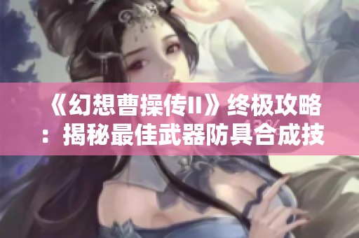 《幻想曹操传II》终极攻略：揭秘最佳武器防具合成技巧与战斗策略