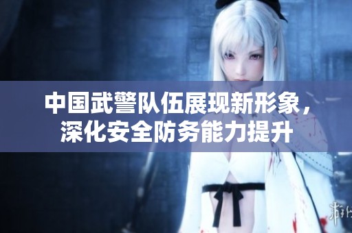 中国武警队伍展现新形象，深化安全防务能力提升