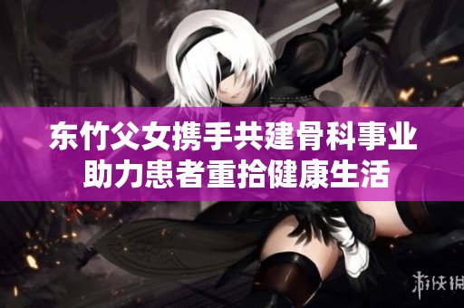 东竹父女携手共建骨科事业 助力患者重拾健康生活