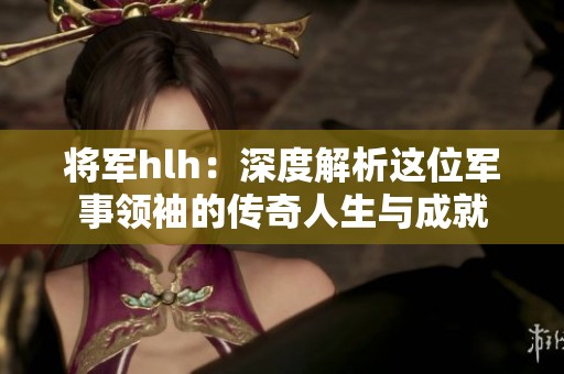 将军hlh：深度解析这位军事领袖的传奇人生与成就
