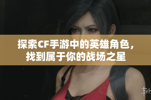 探索CF手游中的英雄角色，找到属于你的战场之星