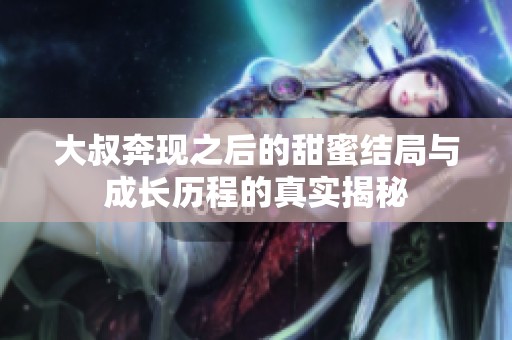 大叔奔现之后的甜蜜结局与成长历程的真实揭秘