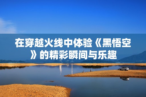 在穿越火线中体验《黑悟空》的精彩瞬间与乐趣