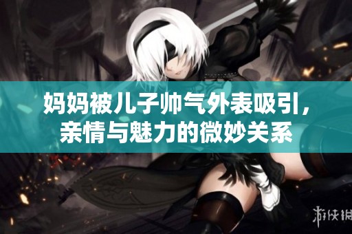 妈妈被儿子帅气外表吸引，亲情与魅力的微妙关系