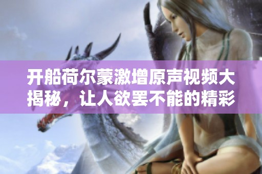 开船荷尔蒙激增原声视频大揭秘，让人欲罢不能的精彩瞬间