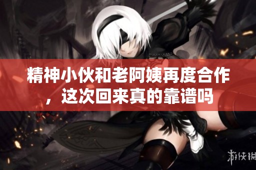 精神小伙和老阿姨再度合作，这次回来真的靠谱吗