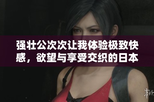 强壮公次次让我体验极致快感，欲望与享受交织的日本影片