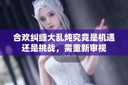 合欢纠缠大乱炖究竟是机遇还是挑战，需重新审视