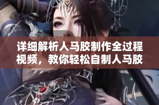详细解析人马胶制作全过程视频，教你轻松自制人马胶