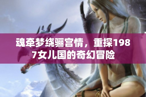 魂牵梦绕骊宫情，重探1987女儿国的奇幻冒险