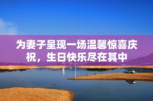为妻子呈现一场温馨惊喜庆祝，生日快乐尽在其中