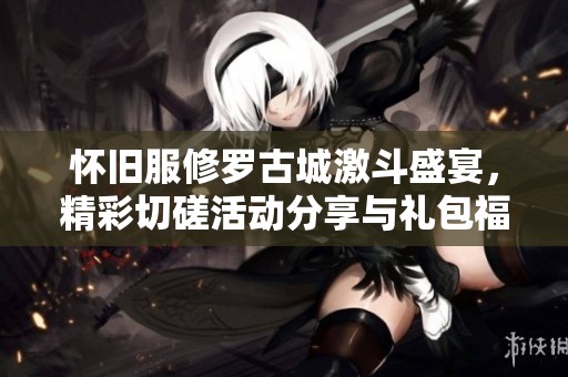 怀旧服修罗古城激斗盛宴，精彩切磋活动分享与礼包福利解析