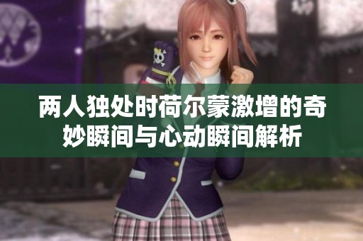 两人独处时荷尔蒙激增的奇妙瞬间与心动瞬间解析