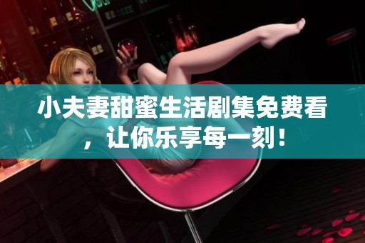 小夫妻甜蜜生活剧集免费看，让你乐享每一刻！